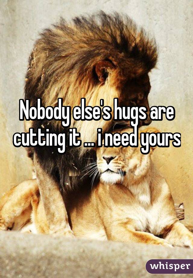 Nobody else's hugs are cutting it ... i need yours 