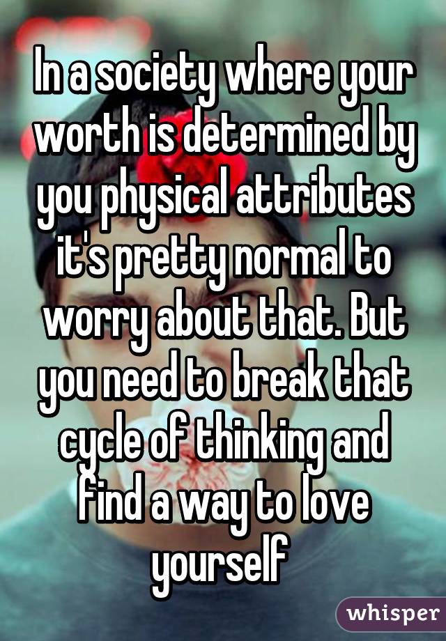 In a society where your worth is determined by you physical attributes it's pretty normal to worry about that. But you need to break that cycle of thinking and find a way to love yourself 