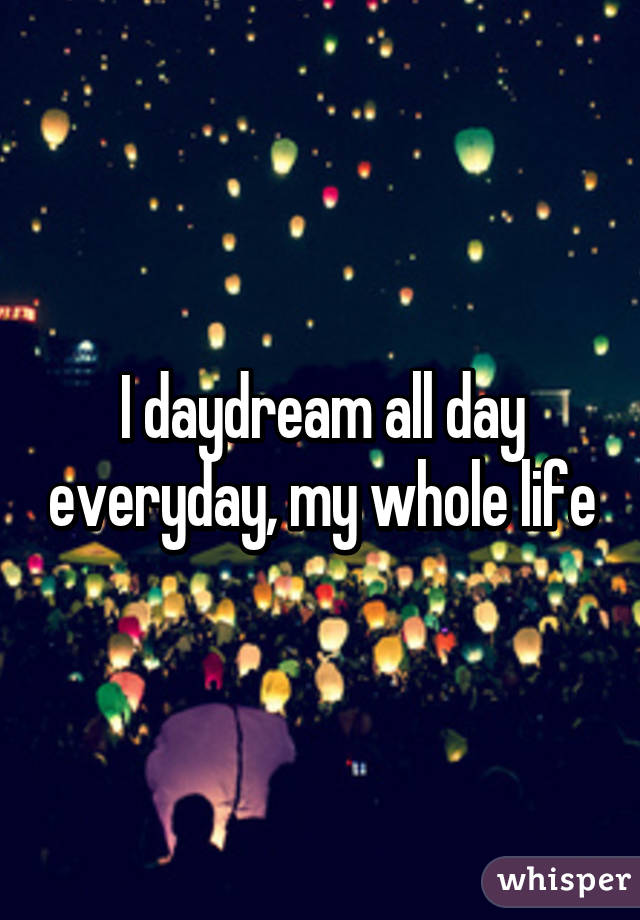 I daydream all day everyday, my whole life