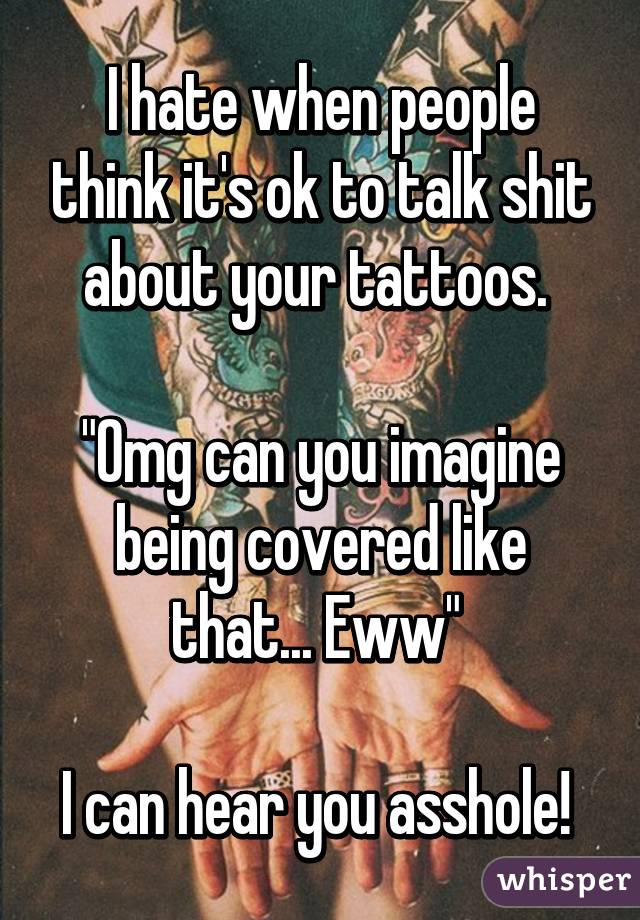 I hate when people think it's ok to talk shit about your tattoos. 

"Omg can you imagine being covered like that... Eww" 

I can hear you asshole! 