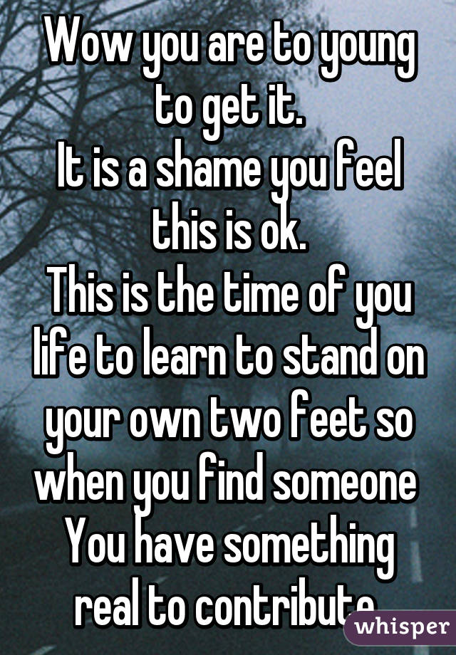 Wow you are to young to get it.
It is a shame you feel this is ok.
This is the time of you life to learn to stand on your own two feet so when you find someone 
You have something real to contribute 