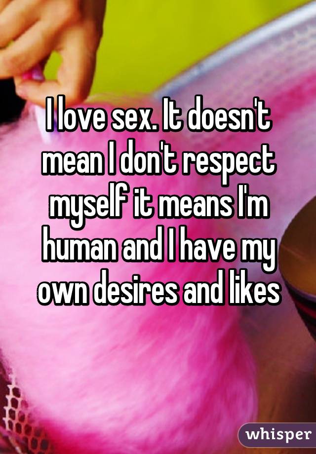 I love sex. It doesn't mean I don't respect myself it means I'm human and I have my own desires and likes
