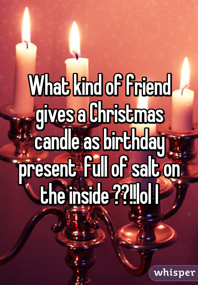 What kind of friend gives a Christmas candle as birthday present  full of salt on the inside ??!!lol I