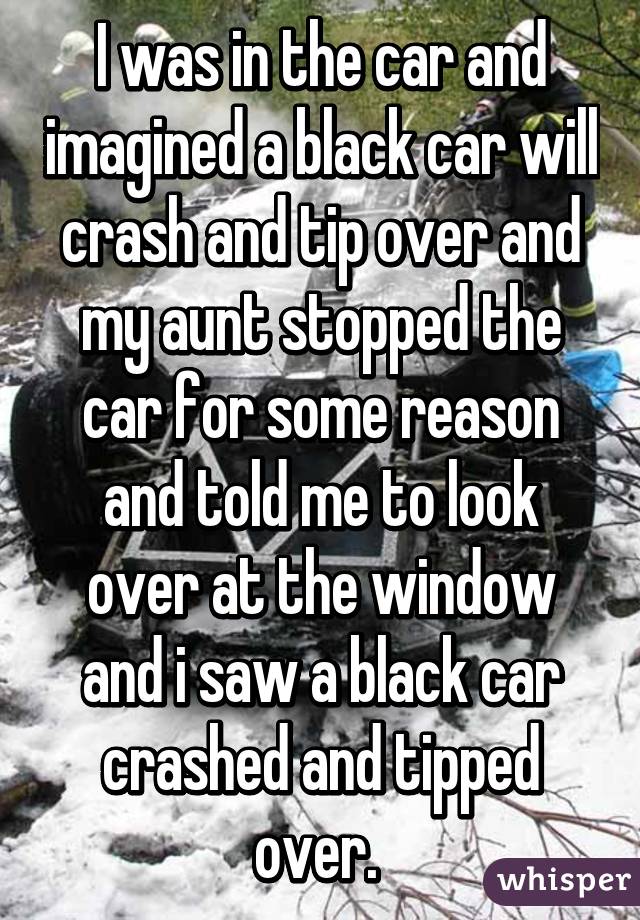 I was in the car and imagined a black car will crash and tip over and my aunt stopped the car for some reason and told me to look over at the window and i saw a black car crashed and tipped over. 