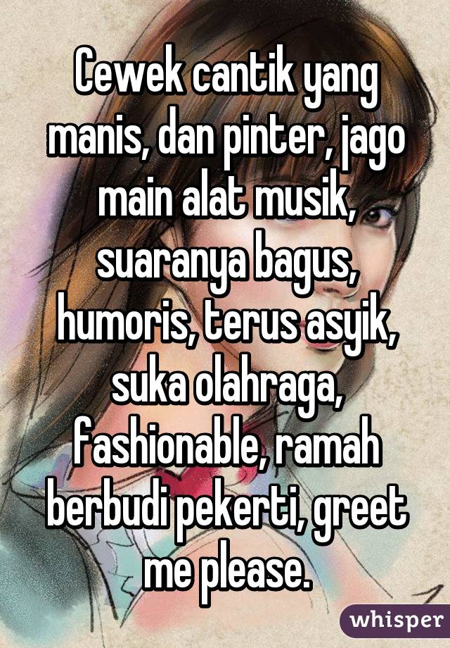 Cewek cantik yang manis, dan pinter, jago main alat musik, suaranya bagus, humoris, terus asyik, suka olahraga, fashionable, ramah berbudi pekerti, greet me please.