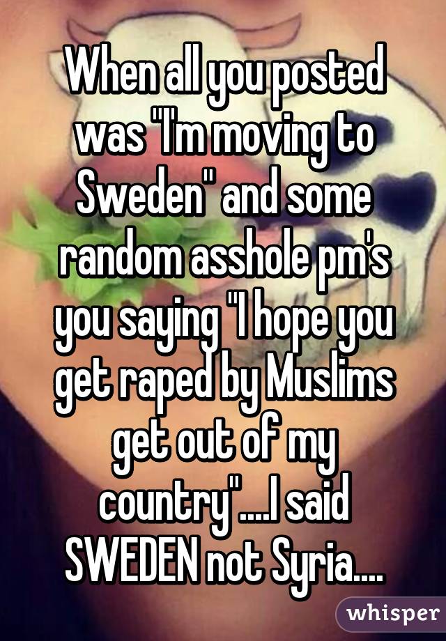 When all you posted was "I'm moving to Sweden" and some random asshole pm's you saying "I hope you get raped by Muslims get out of my country"....I said SWEDEN not Syria....