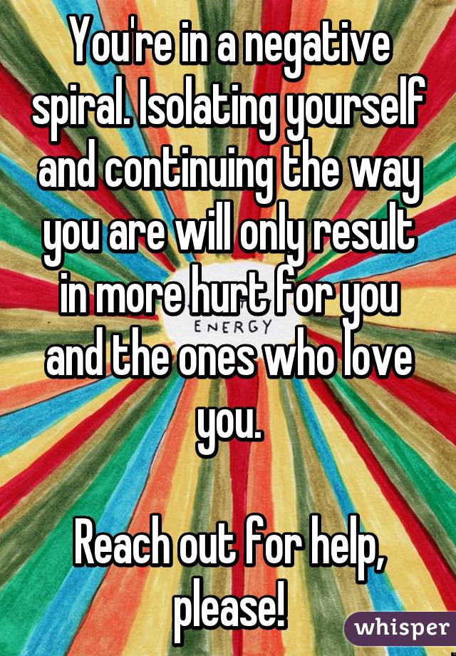 You're in a negative spiral. Isolating yourself and continuing the way you are will only result in more hurt for you and the ones who love you.

Reach out for help, please!