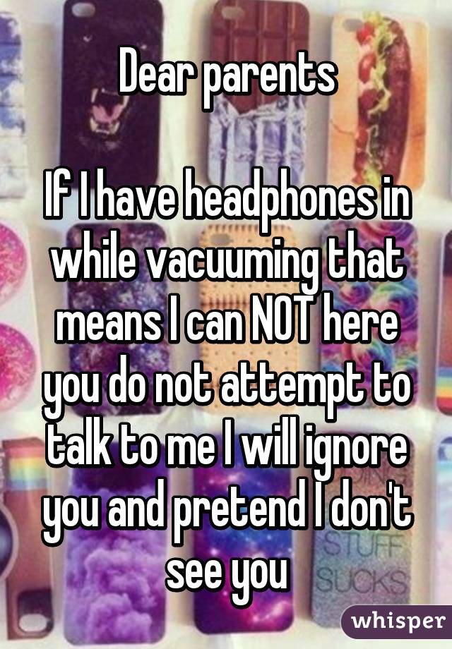 Dear parents

If I have headphones in while vacuuming that means I can NOT here you do not attempt to talk to me I will ignore you and pretend I don't see you