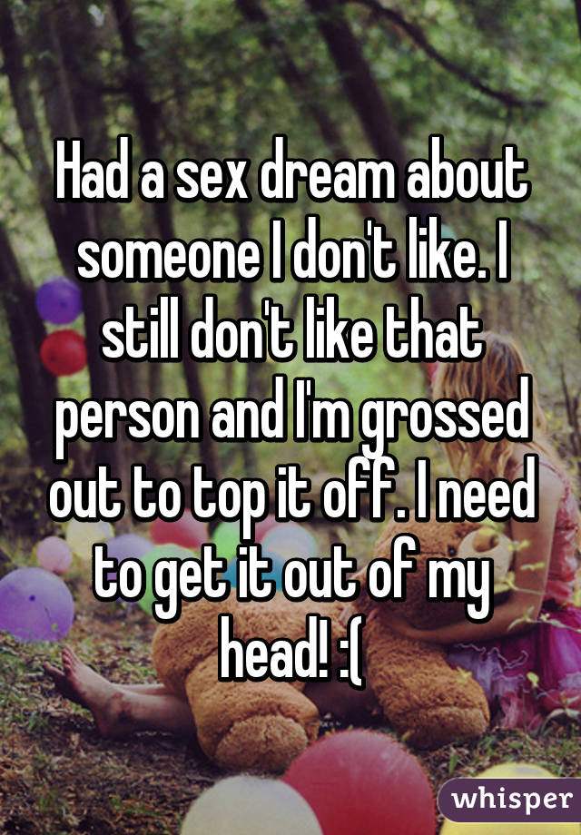 Had a sex dream about someone I don't like. I still don't like that person and I'm grossed out to top it off. I need to get it out of my head! :(