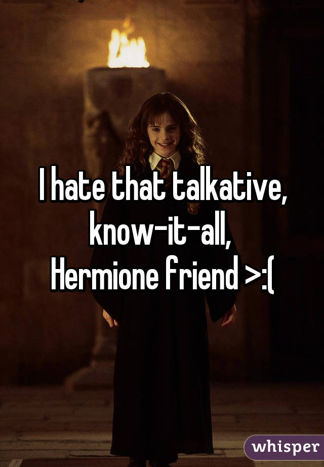 I hate that talkative, know-it-all, 
Hermione friend >:(