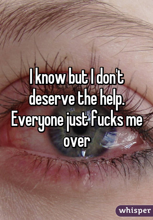 I know but I don't deserve the help. Everyone just fucks me over