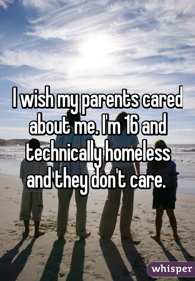 I wish my parents cared about me. I'm 16 and technically homeless and they don't care. 