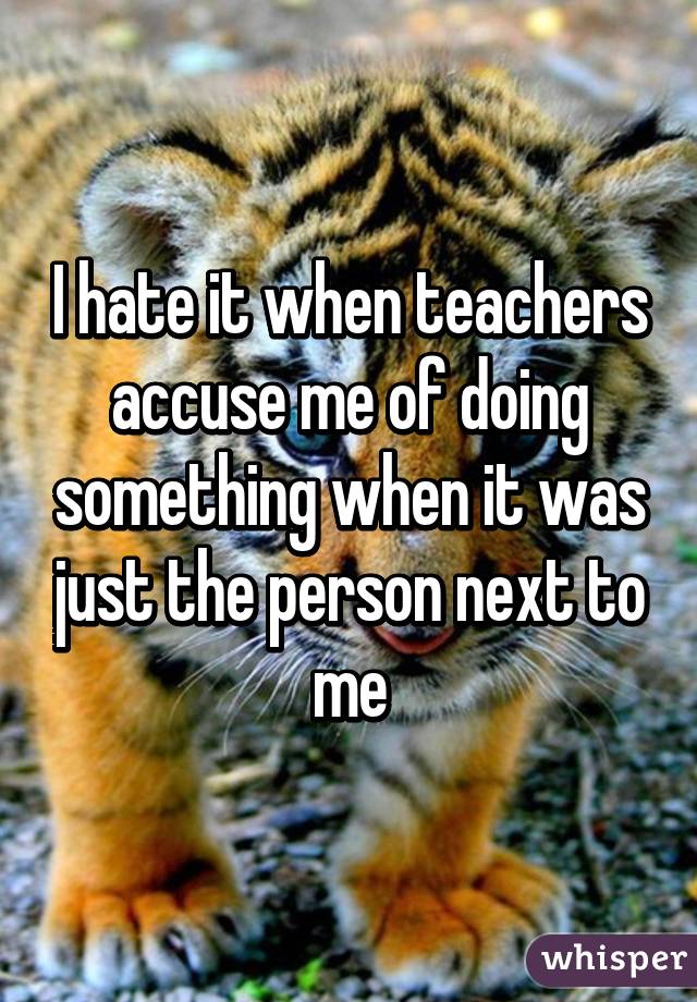 I hate it when teachers accuse me of doing something when it was just the person next to me