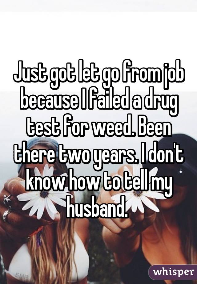 Just got let go from job because I failed a drug test for weed. Been there two years. I don't know how to tell my husband. 