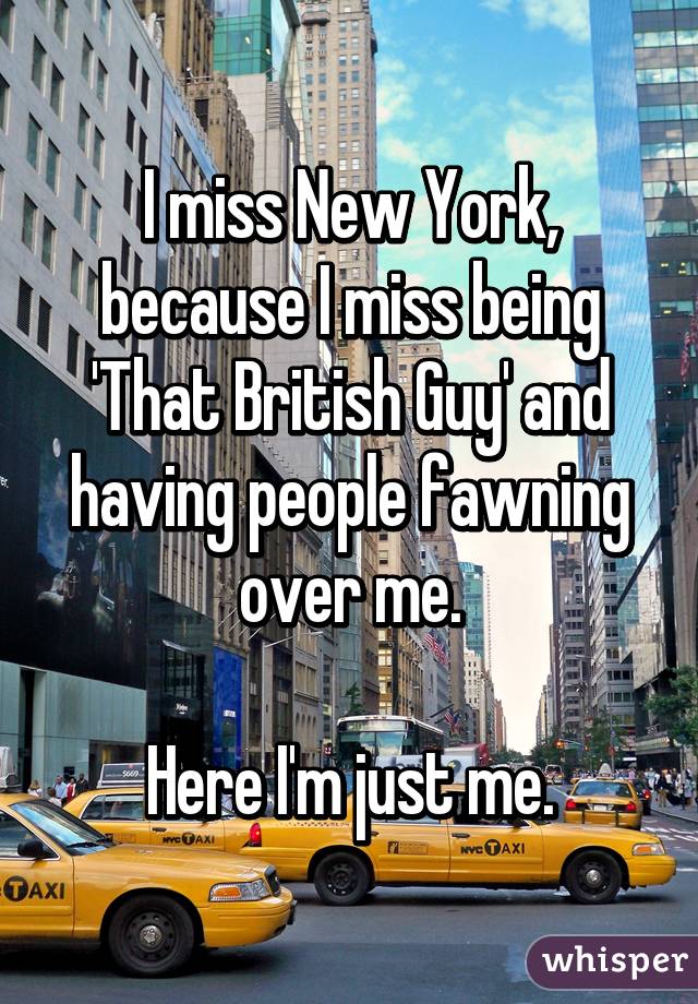 I miss New York, because I miss being 'That British Guy' and having people fawning over me.

Here I'm just me.