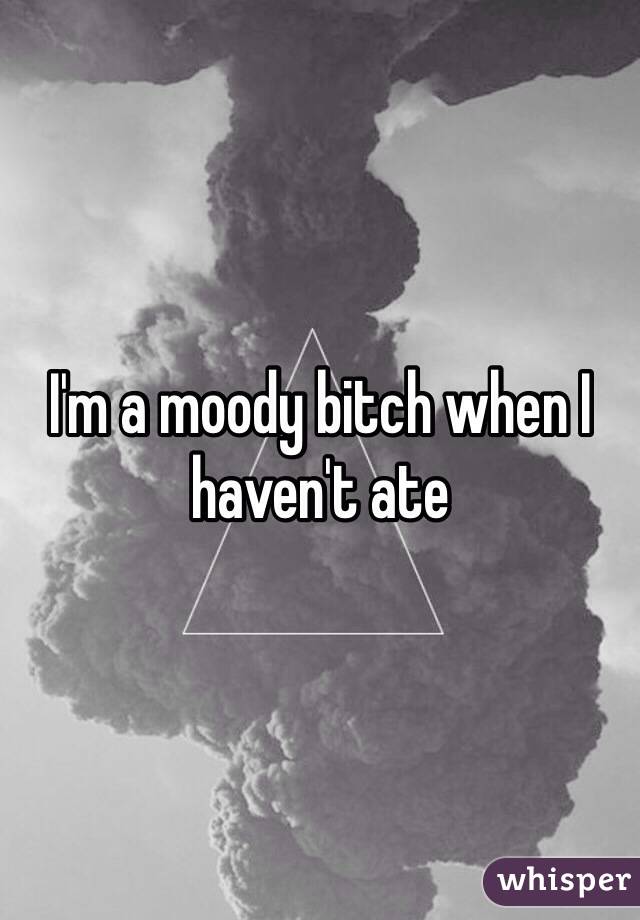 I'm a moody bitch when I haven't ate