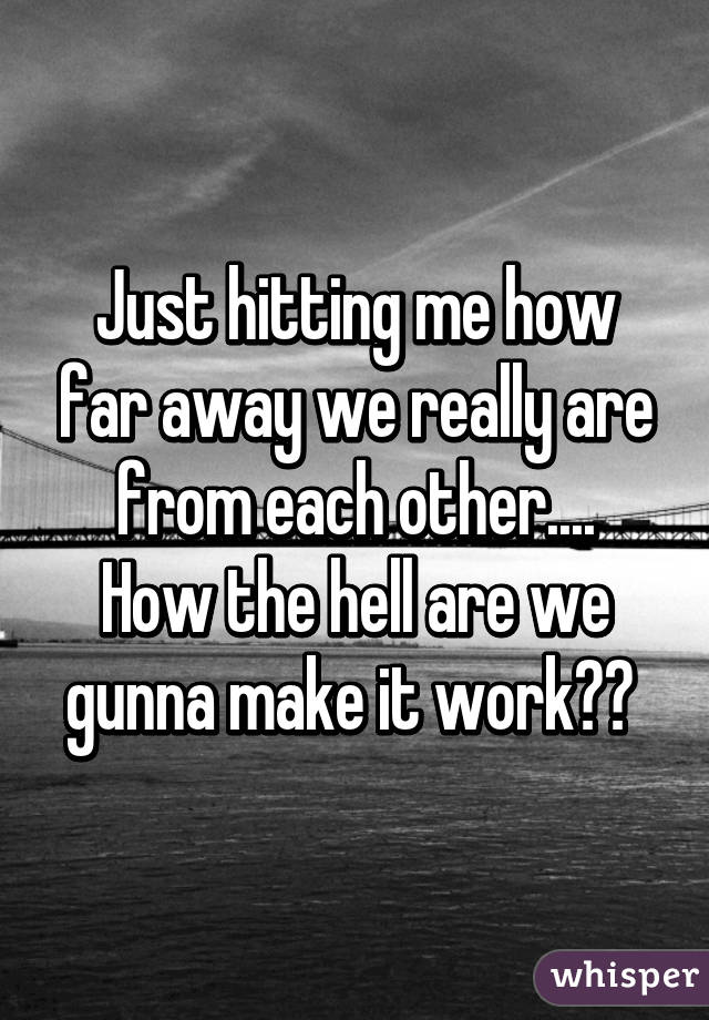 Just hitting me how far away we really are from each other....
How the hell are we gunna make it work?? 