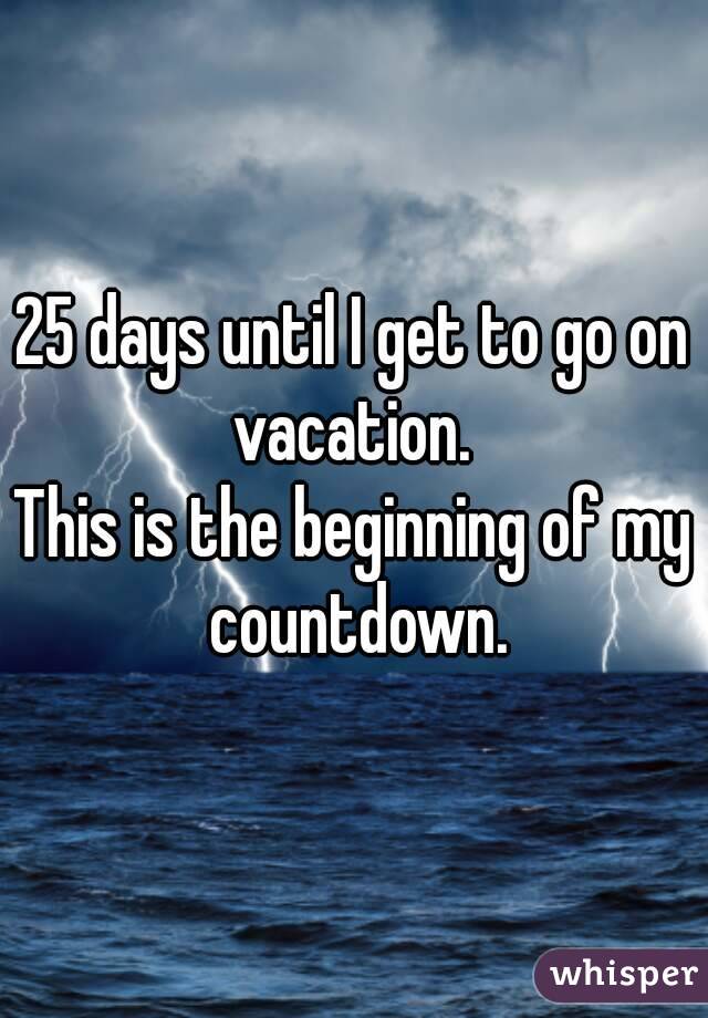 25 days until I get to go on vacation. 
This is the beginning of my countdown.