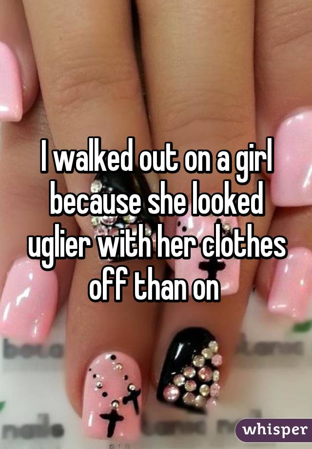 I walked out on a girl because she looked uglier with her clothes off than on 