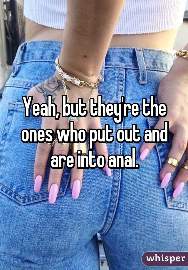 Yeah, but they're the ones who put out and are into anal.