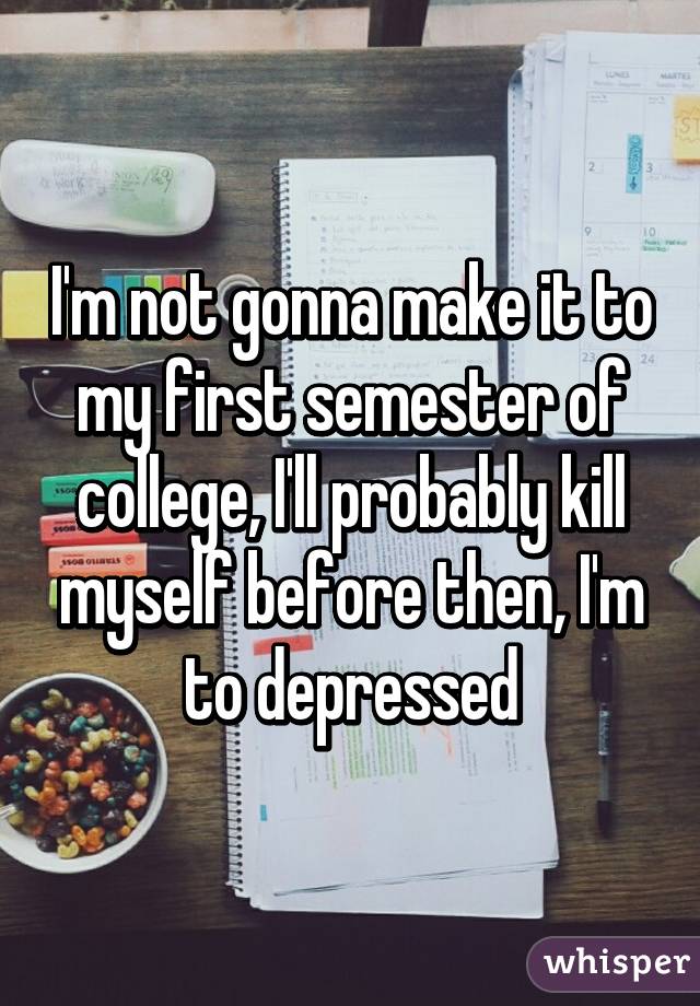 I'm not gonna make it to my first semester of college, I'll probably kill myself before then, I'm to depressed