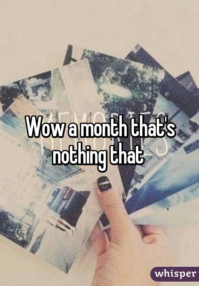 Wow a month that's nothing that 