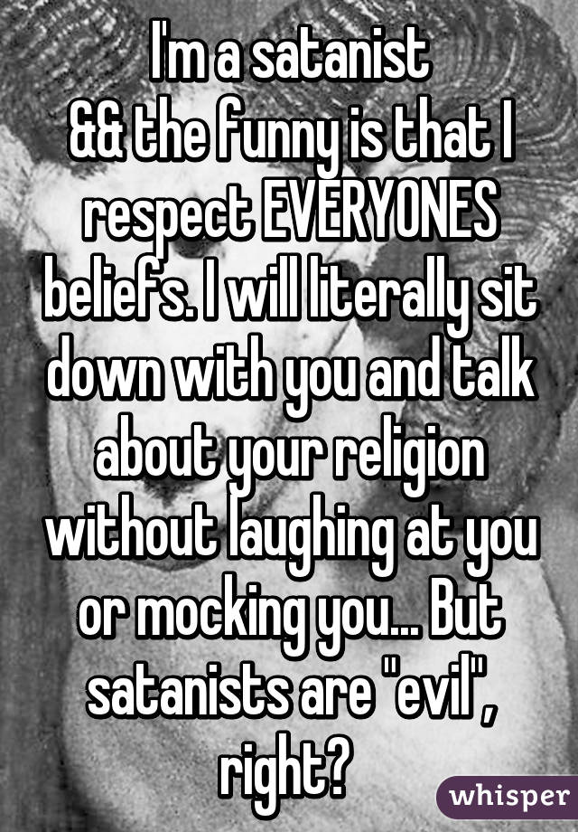 I'm a satanist
&& the funny is that I respect EVERYONES beliefs. I will literally sit down with you and talk about your religion without laughing at you or mocking you... But satanists are "evil", right? 