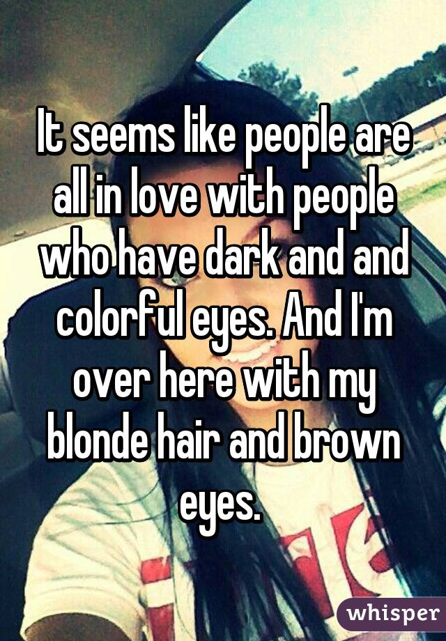 It seems like people are all in love with people who have dark and and colorful eyes. And I'm over here with my blonde hair and brown eyes. 