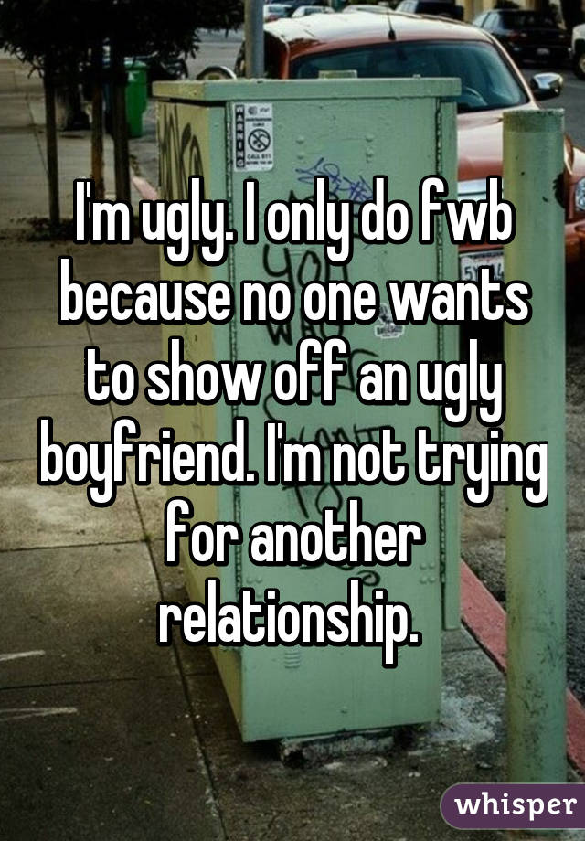 I'm ugly. I only do fwb because no one wants to show off an ugly boyfriend. I'm not trying for another relationship. 