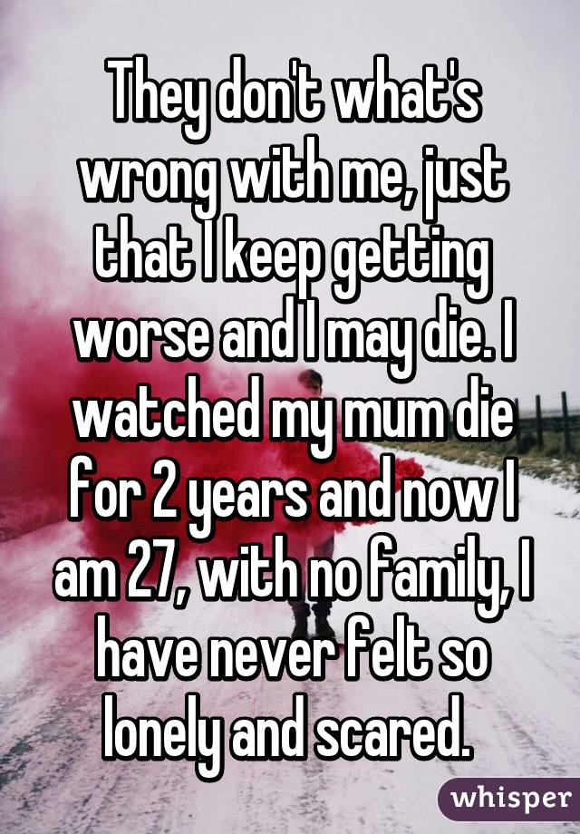 They don't what's wrong with me, just that I keep getting worse and I may die. I watched my mum die for 2 years and now I am 27, with no family, I have never felt so lonely and scared. 