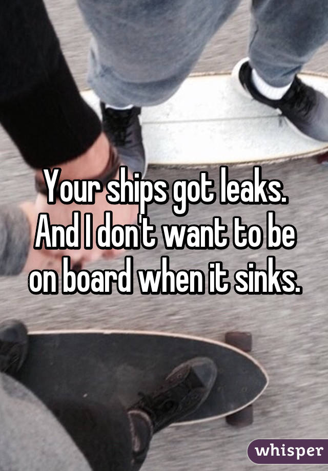 Your ships got leaks. And I don't want to be on board when it sinks.