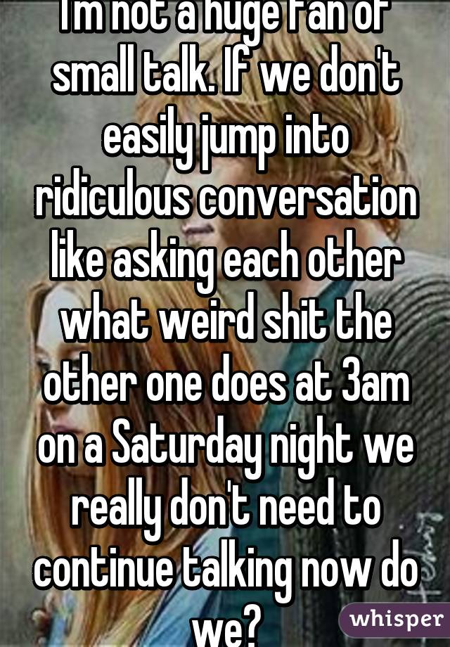 I'm not a huge fan of small talk. If we don't easily jump into ridiculous conversation like asking each other what weird shit the other one does at 3am on a Saturday night we really don't need to continue talking now do we?