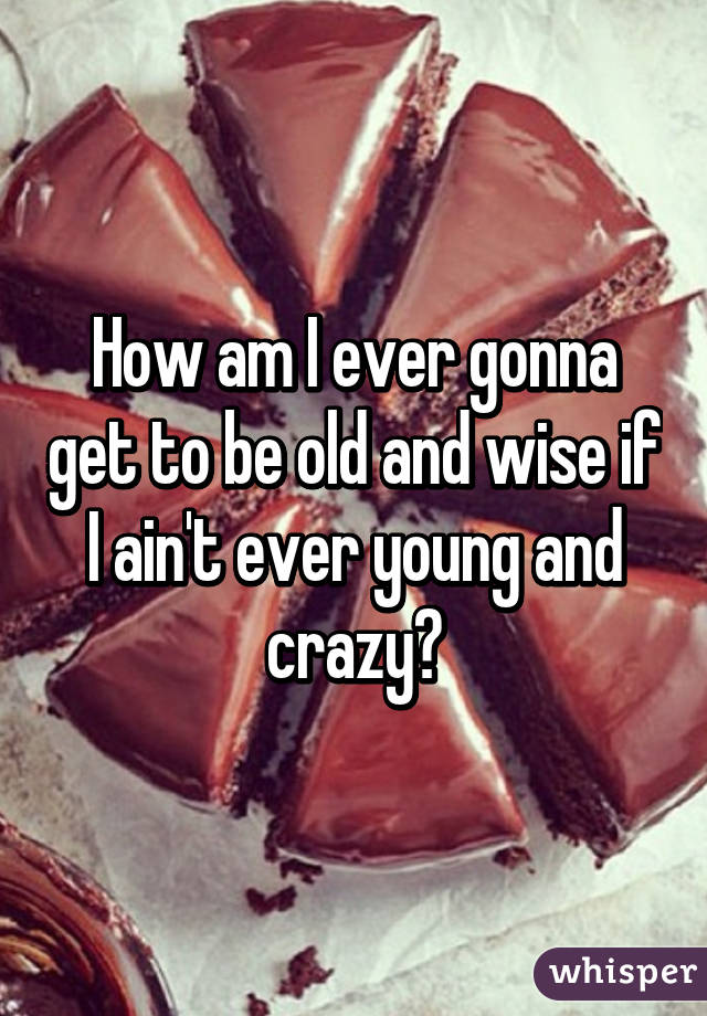 How am I ever gonna get to be old and wise if I ain't ever young and crazy?