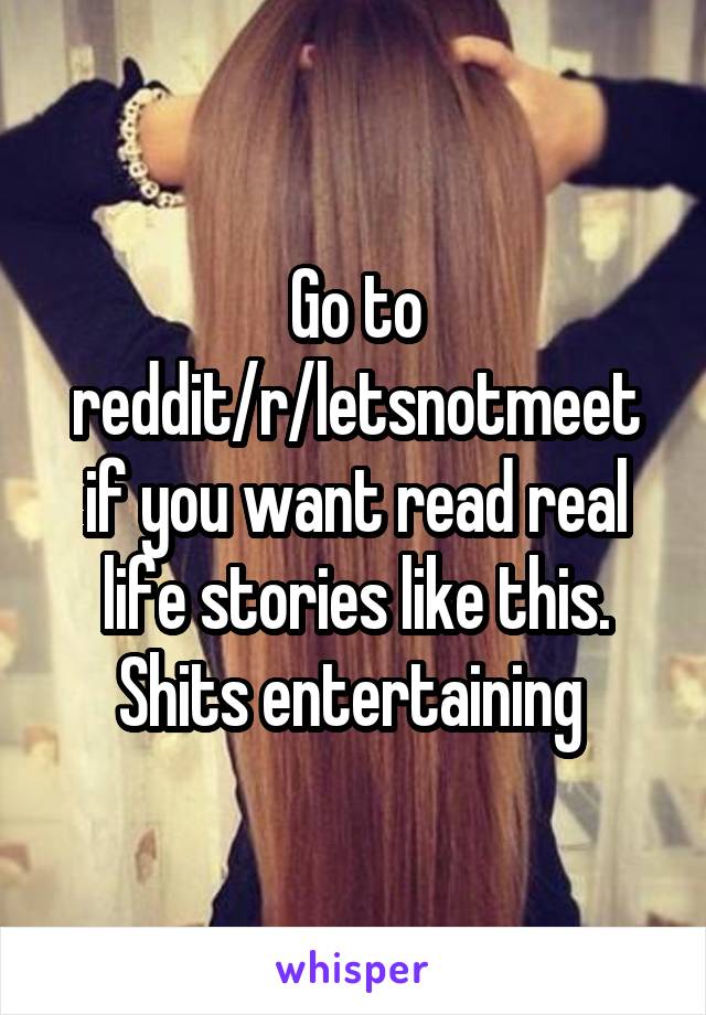 Go to reddit/r/letsnotmeet if you want read real life stories like this. Shits entertaining 