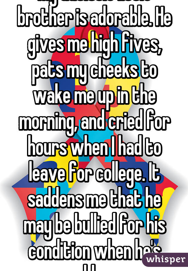 My autistic little brother is adorable. He gives me high fives, pats my cheeks to wake me up in the morning, and cried for hours when I had to leave for college. It saddens me that he may be bullied for his condition when he's older.