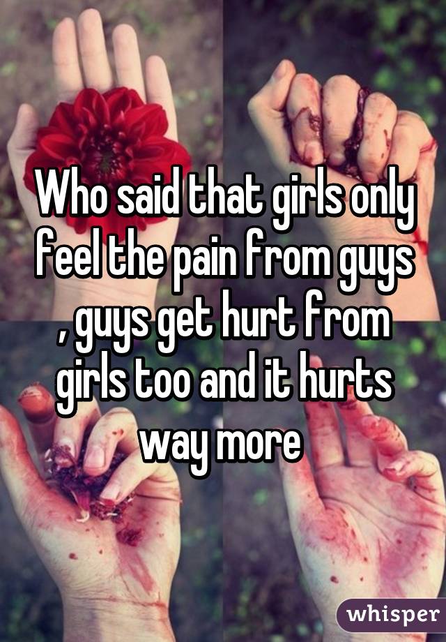 Who said that girls only feel the pain from guys , guys get hurt from girls too and it hurts way more 