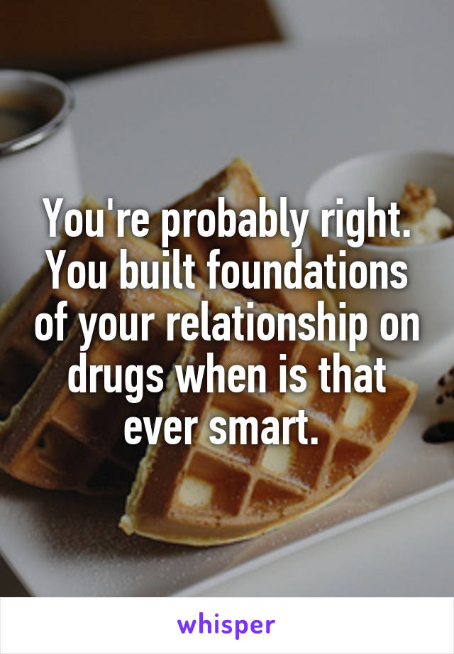 You're probably right. You built foundations of your relationship on drugs when is that ever smart. 