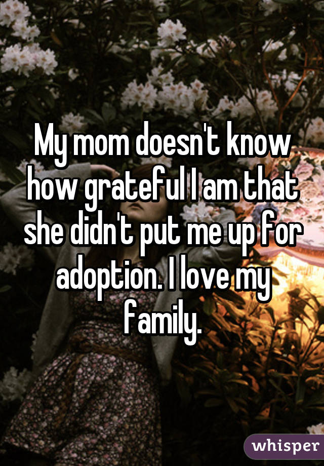 My mom doesn't know how grateful I am that she didn't put me up for adoption. I love my family.