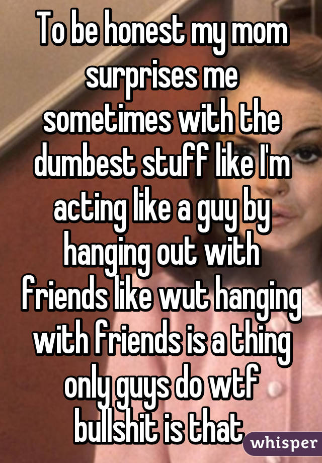 To be honest my mom surprises me sometimes with the dumbest stuff like I'm acting like a guy by hanging out with friends like wut hanging with friends is a thing only guys do wtf bullshit is that 