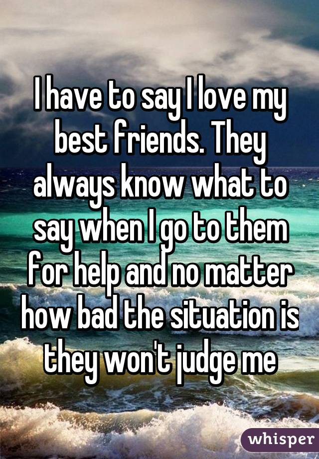 I have to say I love my best friends. They always know what to say when I go to them for help and no matter how bad the situation is they won't judge me