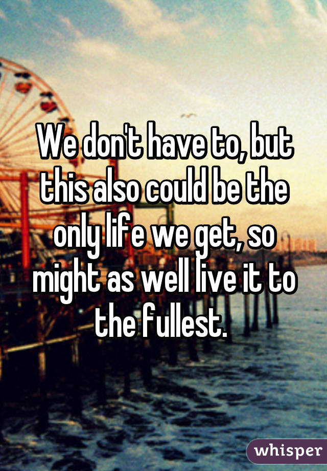 We don't have to, but this also could be the only life we get, so might as well live it to the fullest. 