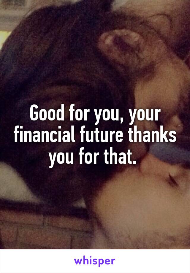 Good for you, your financial future thanks you for that. 