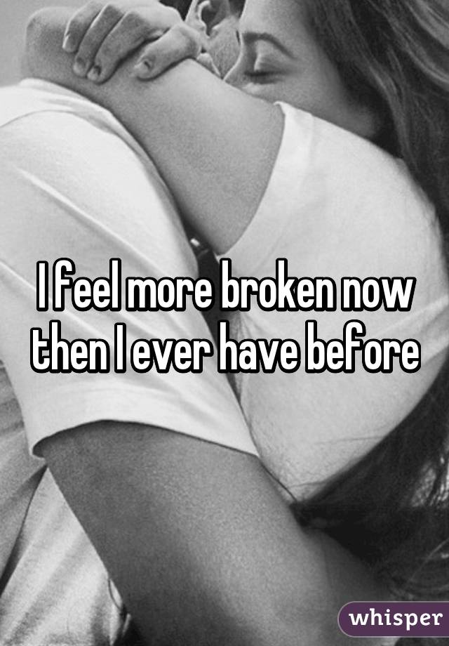 I feel more broken now then I ever have before