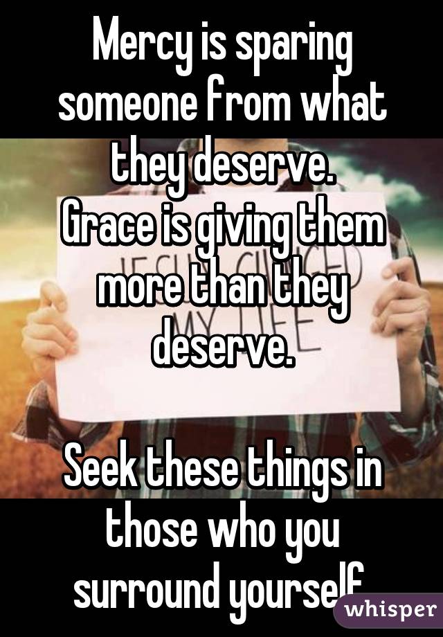 Mercy is sparing someone from what they deserve.
Grace is giving them more than they deserve.

Seek these things in those who you surround yourself.