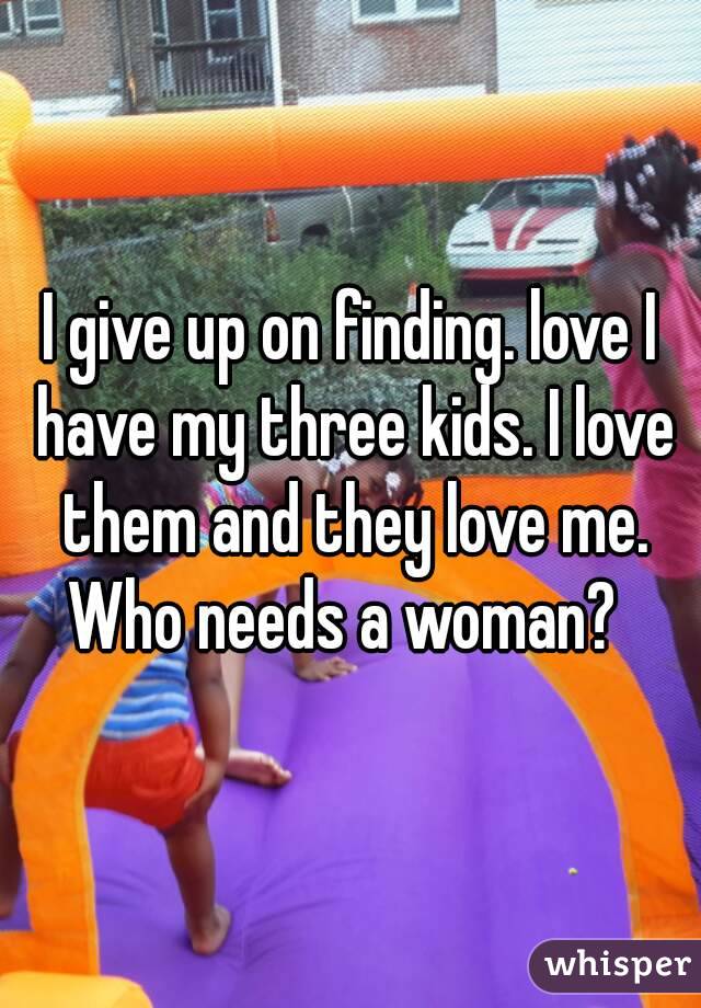 I give up on finding. love I have my three kids. I love them and they love me. Who needs a woman?  