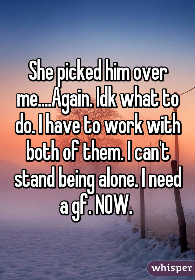 She picked him over me....Again. Idk what to do. I have to work with both of them. I can't stand being alone. I need a gf. NOW. 