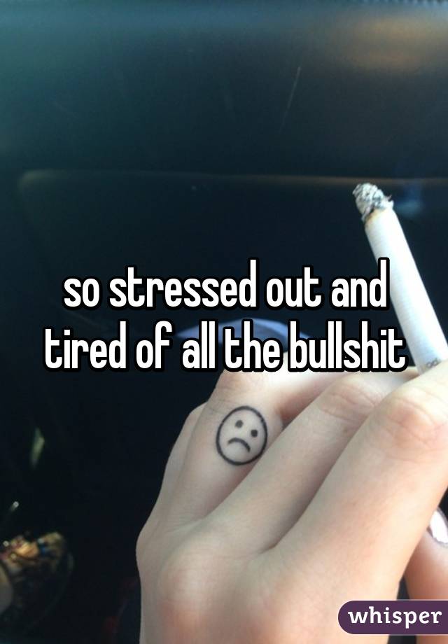 so stressed out and tired of all the bullshit