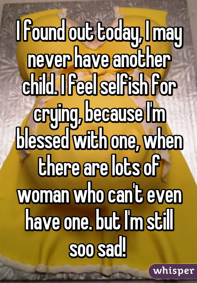 I found out today, I may never have another child. I feel selfish for crying, because I'm blessed with one, when there are lots of woman who can't even have one. but I'm still soo sad! 