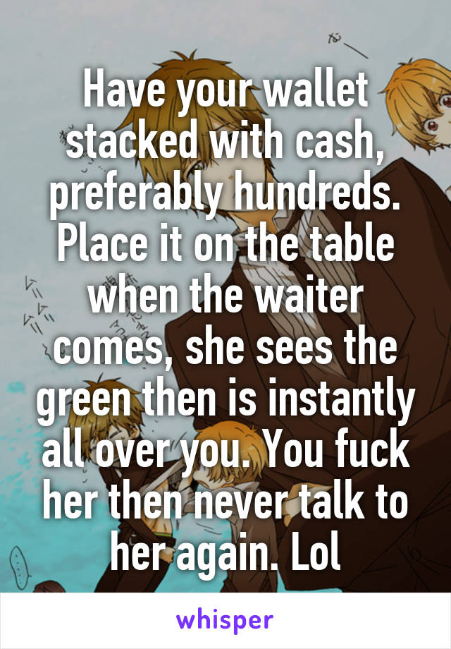 Have your wallet stacked with cash, preferably hundreds. Place it on the table when the waiter comes, she sees the green then is instantly all over you. You fuck her then never talk to her again. Lol