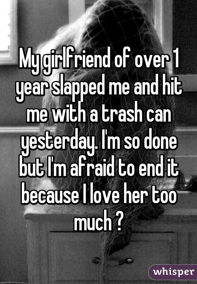 My girlfriend of over 1 year slapped me and hit me with a trash can yesterday. I'm so done but I'm afraid to end it because I love her too much 😔